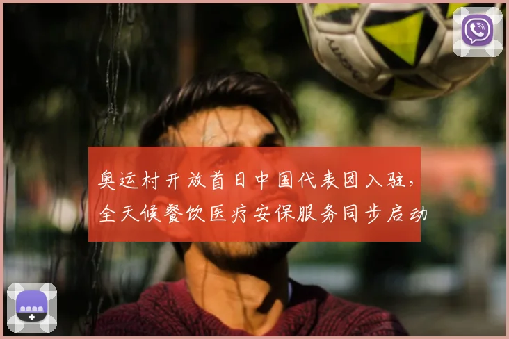 奥运村开放首日中国代表团入驻，全天候餐饮医疗安保服务同步启动