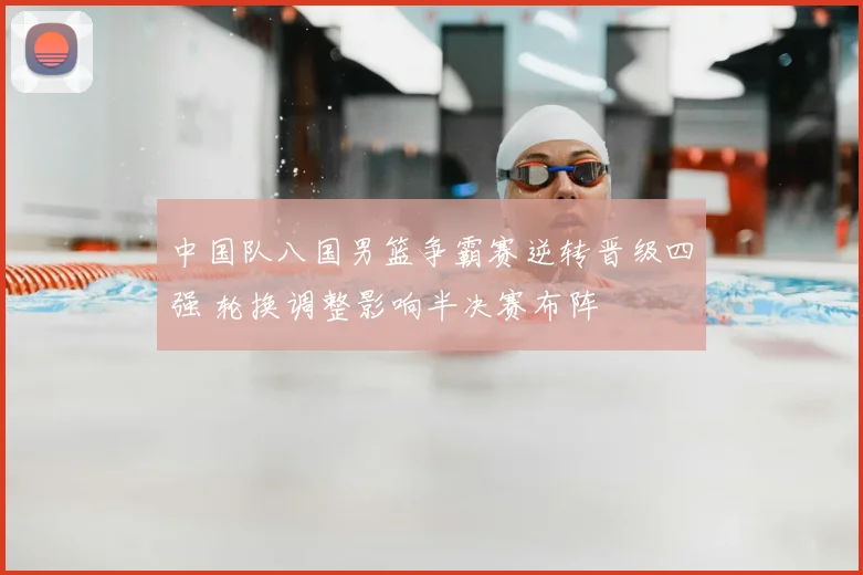 中国队八国男篮争霸赛逆转晋级四强 轮换调整影响半决赛布阵