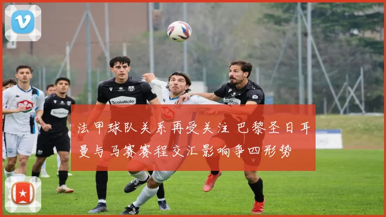 法甲球队关系再受关注 巴黎圣日耳曼与马赛赛程交汇影响争四形势