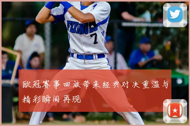 欧冠赛事回放带来经典对决重温与精彩瞬间再现