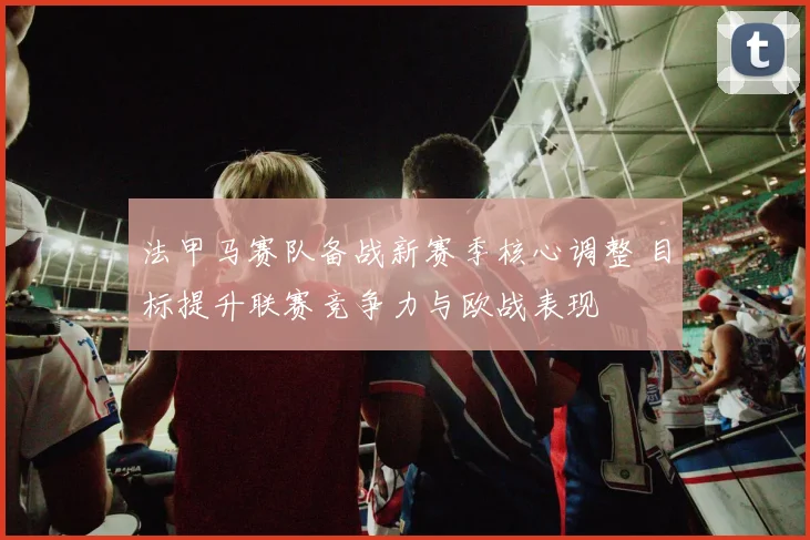 法甲马赛队备战新赛季核心调整 目标提升联赛竞争力与欧战表现