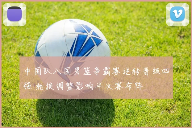 中国队八国男篮争霸赛逆转晋级四强 轮换调整影响半决赛布阵